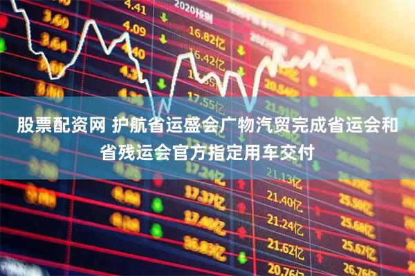 股票配资网 护航省运盛会　广物汽贸完成省运会和省残运会官方指定用车交付