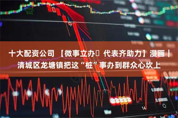 十大配资公司 【微事立办・代表齐助力】漫画｜清城区龙塘镇把这“桩”事办到群众心坎上