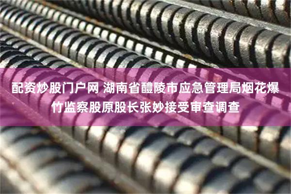 配资炒股门户网 湖南省醴陵市应急管理局烟花爆竹监察股原股长张妙接受审查调查