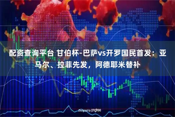配资查询平台 甘伯杯-巴萨vs开罗国民首发:亚马尔、拉菲先发,阿德耶米替补